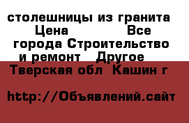 столешницы из гранита › Цена ­ 17 000 - Все города Строительство и ремонт » Другое   . Тверская обл.,Кашин г.